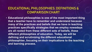 EDUCATIONAL PHILOSOPHIES; DEFINITIONS &
COMPARISON CHART
• Educational philosophies is one of the most important thing
that a teacher have to remember and understand because
many of the practices and beliefs that we have in teaching
practices specifically strategies that we employ nowadays
are all rooted from these different sets of beliefs, these
different philosophies of education. Today, we will be
defining and scrutinizing the different educational
philosophies ,focusing on their implications to the teaching
and learning process.
 