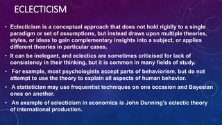 ECLECTICISM
• Eclecticism is a conceptual approach that does not hold rigidly to a single
paradigm or set of assumptions, but instead draws upon multiple theories,
styles, or ideas to gain complementary insights into a subject, or applies
different theories in particular cases.
• It can be inelegant, and eclectics are sometimes criticised for lack of
consistency in their thinking, but it is common in many fields of study.
• For example, most psychologists accept parts of behaviorism, but do not
attempt to use the theory to explain all aspects of human behavior.
• A statistician may use frequentist techniques on one occasion and Bayesian
ones on another.
• An example of eclecticism in economics is John Dunning's eclectic theory
of international production.
 