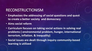 RECONSTRUCTIONISM
• Emphasizes the addressing of social questions and quest
to create a better society and democracy
• Aims social reform
• Curriculum focuses on taking social actions in solving real
problems ( environmental problem, hunger, international
terrorism, inflation. & inequality)
• Social issues are dealt through inquiry community-based
learning is utilized
 