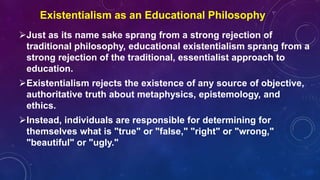 Just as its name sake sprang from a strong rejection of
traditional philosophy, educational existentialism sprang from a
strong rejection of the traditional, essentialist approach to
education.
Existentialism rejects the existence of any source of objective,
authoritative truth about metaphysics, epistemology, and
ethics.
Instead, individuals are responsible for determining for
themselves what is "true" or "false," "right" or "wrong,"
"beautiful" or "ugly."
Existentialism as an Educational Philosophy
 