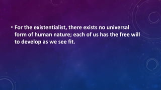 • For the existentialist, there exists no universal
form of human nature; each of us has the free will
to develop as we see fit.
 