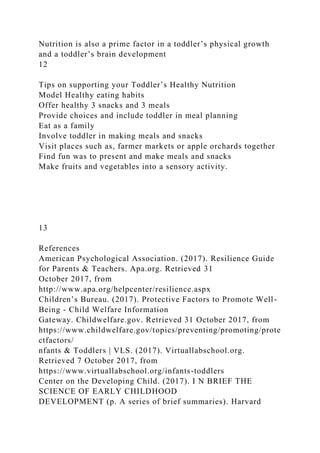 Nutrition is also a prime factor in a toddler’s physical growth
and a toddler’s brain development
12
Tips on supporting your Toddler’s Healthy Nutrition
Model Healthy eating habits
Offer healthy 3 snacks and 3 meals
Provide choices and include toddler in meal planning
Eat as a family
Involve toddler in making meals and snacks
Visit places such as, farmer markets or apple orchards together
Find fun was to present and make meals and snacks
Make fruits and vegetables into a sensory activity.
13
References
American Psychological Association. (2017). Resilience Guide
for Parents & Teachers. Apa.org. Retrieved 31
October 2017, from
http://www.apa.org/helpcenter/resilience.aspx
Children’s Bureau. (2017). Protective Factors to Promote Well-
Being - Child Welfare Information
Gateway. Childwelfare.gov. Retrieved 31 October 2017, from
https://www.childwelfare.gov/topics/preventing/promoting/prote
ctfactors/
nfants & Toddlers | VLS. (2017). Virtuallabschool.org.
Retrieved 7 October 2017, from
https://www.virtuallabschool.org/infants-toddlers
Center on the Developing Child. (2017). I N BRIEF THE
SCIENCE OF EARLY CHILDHOOD
DEVELOPMENT (p. A series of brief summaries). Harvard
 