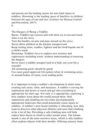 and poison are the leading causes for non-fatal injury in
toddlers. Drowning is the leading cause of fatalities in children
between the ages of one and two. (Centers for Disease Control
and Prevention, 2017]
8
The Dangers of Being a Toddler
Burns- Toddlers are curious and will often try to see and touch
what is on the stove
Turn the handles on pots and pans inward on the stove.
Never allow children in the kitchen unsupervised.
Keep curling irons, candles, lighters and hot food/liquids out of
a child's reach.
Drowning- Toddlers love to explore new textures and
experiences including water, without understanding or knowing
the dangers
Never leave a toddler unsupervised in a bath, not even for a
second!!
All swimming pools should be gated
Use coast guard approved life jackets when in swimming areas,
or around bodies of water, even wading pools
It is important to keep a toddler’s development in mind when
creating safe areas, rules, and measures. A toddler’s craving for
exploration and desire to touch and get into everything is
appropriate for their age. Not only is it appropriate, exploring is
how toddlers learn about the world around them. Oral
exploration and climbing are two other developmentally
appropriate behaviors that could potentially cause injury to
toddlers. A toddler’s new-found mobility is liberating, now they
want to discover other physical abilities and soon find climbing
to be a lot of fun. Providing a safe climbing area will help
reduce their desire to climb in other unsafe areas. The human
mouth is one of the most sensitive areas, which is why toddlers
often explore objects with their months. Offering sensory items
 