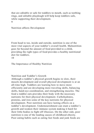 that are editable or safe for toddlers to mouth, such as teething
rings, and editable playdough will help keep toddlers safe,
while supporting their development.
9
Nutrition affects Development
From head to toe, inside and outside, nutrition is one of the
most vital aspects of your toddler’s overall health. Malnutrition
goes far beyond the amount of food provided to a child,
providing the right types of food provides a healthy nutritional
diet for toddlers.
10
The Importance of Healthy Nutrition
Nutrition and Toddler’s Growth
Although a toddler’s physical growth begins to slow, their
muscle development and overall physical development is at an
all-time high. Toddlers are learning how to move more
efficiently and are developing more traveling skills, balancing
skills, hand-eye coordination, and strengthening muscles. The
food a toddler eats provides their body with the necessary
nutrients for their physical development. Carbohydrates,
proteins, and iron some of the key nutrients for physical
development. Poor nutrition can have lasting effects on a
toddler’s development. Undernourishment can stunt a toddler’s
growth and weaken their immune system making it hard for
their little bodies to fight off illnesses. On the other side, poor
nutrition is one of the leading causes of childhood obesity.
Poor eating habits such as eating fast foods and junk foods are
 