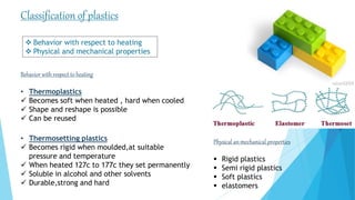 Physical an mechanical properties
 Rigid plastics
 Semi rigid plastics
 Soft plastics
 elastomers
Classification of plastics
Behavior with respect to heating
• Thermoplastics
 Becomes soft when heated , hard when cooled
 Shape and reshape is possible
 Can be reused
• Thermosetting plastics
 Becomes rigid when moulded,at suitable
pressure and temperature
 When heated 127c to 177c they set permanently
 Soluble in alcohol and other solvents
 Durable,strong and hard
 Behavior with respect to heating
 Physical and mechanical properties
 