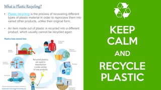 .
What is Plastic Recycling?
• Plastic recycling is the process of recovering different
types of plastic material in order to reprocess them into
varied other products, unlike their original form.
• An item made out of plastic is recycled into a different
product, which usually cannot be recycled again
 