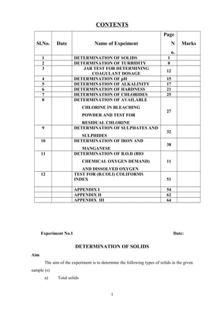 CONTENTS
Sl.No. Date Name of Expeiment
Page
N
o.
Marks
1 DETERMINATION OF SOLIDS 1
2 DETERMINATION OF TURBIDITY 8
3 JAR TEST FOR DETERMINING
COAGULANT DOSAGE
12
4 DETERMINATION OF pH 15
5 DETERMINATION OF ALKALINITY 17
6 DETERMINATION OF HARDNESS 21
7 DETERMINATION OF CHLORIDES 25
8 DETERMINATION OF AVAILABLE
CHLORINE IN BLEACHING
POWDER AND TEST FOR
RESIDUAL CHLORINE
27
9 DETERMINATION OF SULPHATES AND
SULPHIDES
32
10 DETERMINATION OF IRON AND
MANGANESE
38
11 DETERMINATION OF B.O.D (BIO
CHEMICAL OXYGEN DEMAND)
AND DISSOLVED OXYGEN
11
12 TEST FOR (B.COLI) COLIFORMS
INDEX 51
APPENDIX I 54
APPENDIX II 62
APPENDIX III 64
Experiment No.1 Date:
DETERMINATION OF SOLIDS
Aim
The aim of the experiment is to determine the following types of solids in the given
sample (s)
a) Total solids
1
 