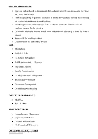 Roles and Responsibilities:
 Sourcing profiles based on the required skill and experience through job portals like Times
job, Shine, and Monster.
 Identifying sourcing of potential candidates in market through head hunting, mass mailing,
job posting, references and network building.
 Scheduling technical/final interviews of the short listed candidates and make sure the
candidate turns up for the interview.
 Co-ordinate interviews between branch heads and candidates efficiently to make the event as
success.
 Responsible for handling walk-ins.
 Documentation and on boarding process
Skills
 Multitasking
 Analytical Skills,
 HR Policies &Procedures
 Staff Recruitment & Retention
 Employee Relations
 Benefits Administration
 HR Program/Project Management
 Training & Development
 Performance Management
 Orientation & On-Boarding
COMPUTER PROFICIENCY
 MS Office
 TALLY ERP9
AREA OF INTEREST
 Human Resource Management
 Organizational Behavior
 Database Administration
 HR Generalist, HR Executive
CO-CURRICULAR ACTIVITIES
 