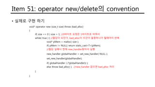 Item 51: operator new/delete의 convention
• 실제로 구현 하기
void* operator new (size_t size) throw (bad_alloc)
{
if( size == 0 ) size = 1; //0바이트 요청은 1바이트로 바꿔서
while( true ) { //할당이 되던가, bad_alloc이 뜨던가 둘중하나가 될때까지 반복
void* pMem = malloc( size );
if( pMem != NULL) return static_cast<T>(pMem);
//할당 실패시 현재 new_handler찾아서 실행
new_handler globalHandler = set_new_handler( NULL );
set_new_handler(globalHandler);
if( globalHandler ) (*globalHandler)( );
else throw bad_alloc( ); //new_handler 없으면 bad_alloc 처리
}
}
 