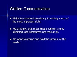 Written Communication
 Ability to communicate clearly in writing is one of
the most important skills.
 We all know, that much that is written is only
skimmed, and sometimes not read at all.
 We want to arouse and hold the interest of the
reader.
 