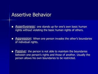 Assertive Behavior
 Assertiveness: one stands up for one’s own basic human
rights without violating the basic human rights of others.
 Aggression: When one person invades the other’s boundaries
of individual rights.
 Passive: the person is not able to maintain the boundaries
between one person’s rights and those of another. Usually the
person allows his own boundaries to be restricted.
 