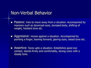 Non-Verbal Behavior
 Passive: tries to move away from a situation. Accompanied by
manners such as downcast eyes, slumped body, shifting of
weight, hesitant tone etc.
 Aggressive: moves against a situation. Accompanied by
pointing a finger, leaning forward, glaring eyes, raised tone etc.
 Assertive: faces upto a situation. Establishes good eye
contact, stands firmly and comfortably, strong voice with a
steady tone.
 