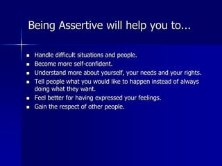 Being Assertive will help you to...
 Handle difficult situations and people.
 Become more self-confident.
 Understand more about yourself, your needs and your rights.
 Tell people what you would like to happen instead of always
doing what they want.
 Feel better for having expressed your feelings.
 Gain the respect of other people.
 