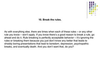 10. Break the rules.



As with everything else, there are times when each of these rules – or any other
rule you know – won’t apply. If you know there’s a good reason to break a rule, go
ahead and do it. Rule breaking is perfectly acceptable behavior – it’s ignoring the
rules or breaking them because you just don’t know any better that leads to
shoddy boring presentations that lead to boredom, depression, psychopathic
breaks, and eventually death. And you don’t want that, do you?
 