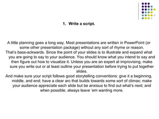 1. Write a script.



 A little planning goes a long way. Most presentations are written in PowerPoint (or
          some other presentation package) without any sort of rhyme or reason.
That’s bass-ackwards. Since the point of your slides is to illustrate and expand what
  you are going to say to your audience. You should know what you intend to say and
    then figure out how to visualize it. Unless you are an expert at improvising, make
   sure you write out or at least outline your presentation before trying to put together
                                           slides.
And make sure your script follows good storytelling conventions: give it a beginning,
     middle, and end; have a clear arc that builds towards some sort of climax; make
     your audience appreciate each slide but be anxious to find out what’s next; and
                     when possible, always leave ‘em wanting more.
 