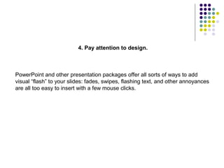 4. Pay attention to design.



PowerPoint and other presentation packages offer all sorts of ways to add
visual “flash” to your slides: fades, swipes, flashing text, and other annoyances
are all too easy to insert with a few mouse clicks.
 