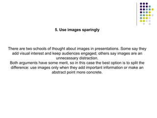 5. Use images sparingly



There are two schools of thought about images in presentations. Some say they
  add visual interest and keep audiences engaged; others say images are an
                            unnecessary distraction.
 Both arguments have some merit, so in this case the best option is to split the
 difference: use images only when they add important information or make an
                         abstract point more concrete.
 