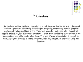 7. Have a hook.



 Like the best writing, the best presentation shook their audiences early and then reel
   them in. Open with something surprising or intriguing, something that will get your
    audience to sit up and take notice. The most powerful hooks are often those that
appeal directly to your audience’s emotions – offer them something awesome or, if it’s
  appropriate, scare the pants off of them. The rest of your presentation, then, will be
  effectively your promise to make the awesome thing happen, or the scary thing not
                                         happen.
 