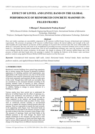 IJRET: International Journal of Research in Engineering and Technology eISSN: 2319-1163 | pISSN: 2321-7308
_______________________________________________________________________________________
Volume: 03 Special Issue: 16 | ICPECDM-2014 | Dec-2014, Available @ http://www.ijret.org 120
EFFECT OF LINTEL AND LINTEL BAND ON THE GLOBAL
PERFORMANCE OF REINFORCED CONCRETE MASONRY IN-
FILLED FRAMES
S Bhargavi1
, Ramancharla Pradeep Kumar2
1
MS by Research Scholar, Earthquake Engineering Research Centre, International Institute of Information
Technology, Hyderabad
2
Professor, Earthquake Engineering Research Centre, International Institute of Information Technology, Hyderabad
Abstract
Door and window openings are unavoidable components in RC masonry in-filled frames because of functional and ventilation
requirements. The presence of openings in RC masonry in-filled frames reduces the lateral stiffness and strength of the wall,
which modifies the actual behavior of structure. If these openings are located in the restricted zones like areas within middle two
thirds of a wall panel, then the wall needs to be strengthened by providing necessary structural elements such as lintel or lintel
bands (i.e., horizontal/vertical bands) around them. Lack of such strengthening techniques may cause the structure to undergo
severe damage during the seismic excitations. In this paper, the change in response of RC masonry infilled frames due to the
presence of lintels and lintel bands above the openings is studied. For studying the behavior of the frames, static non-linear
pushover analysis using Applied Element Method (AEM) based analysis tool has been used.
Keywords: Unreinforced brick masonry infill walls, Lintel, Horizontal bands, Vertical bands, Static non-linear
pushover analysis, and Applied Element Method and Finite Element method.
-------------------------------------------------------------------***-------------------------------------------------------------------
1. INTRODUCTION
Reinforced concrete buildings have gained huge popularity
due to various reasons like increase in demand to aesthetic
appearance of a building, partition wall requirements, easy
applicability in RC frames and low cost. Out of all the kinds
of masonry units used for construction, brick masonry is one
of the most commonly used materials till date in many parts
of the world. Though these infill walls are inevitable, they
are considered as non structural elements according to the
existing standard codes of practice in many countries.
During strong ground motions, the infill brick wall may lose
its stability, leading to change in seismic behavior of a
building as a whole.
Various studies have been carried out to understand the
behavior of infilled frames but the effect of openings (i.e.,
Door(s) and window(s)) and presence of lintel or lintel
bands above the openings are not much studied and are
rather neglected in the analysis and design procedures.
Lintel is a horizontal beam made up either of stone, wood,
steel or reinforced concrete (usually) or pre-tensioned
concrete to support the masonry material present above the
opening. These are responsible to transfer the load vertically
to the supporting walls (Figure 1(a)). Horizontal bands (at
sill and lintel) are provided in the masonry structure to hold
the walls in place at the time of seismic events (Figure 1(b)).
The presence of openings, lintels and lintel bands at the
different positions in the wall changes the lateral load
transfer mechanism in the structure and may lead to weak
infill behavior. The presence of lintels and lintel bands may
lead to various effects especially the short column effect and
change in the design forces on different structural elements.
(a)
(b)
Fig 1: (a) Lintel (b) Lintel Band
 