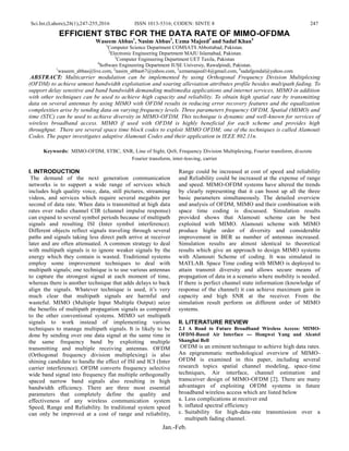 Sci.Int.(Lahore),28(1),247-255,2016 ISSN 1013-5316; CODEN: SINTE 8 247
Jan.-Feb.
EFFICIENT STBC FOR THE DATA RATE OF MIMO-OFDMA
Waseem Abbas1
, Nasim Abbas2
, Uzma Majeed3
and Sadaf Khan4
1
Computer Science Department COMSATS Abbottabad, Pakistan.
2
Electronic Engineering Department MAJU Islamabad, Pakistan.
3
Computer Engineering Department UET Taxila, Pakistan
4
Software Engineering Department IUSE Universiy, Rawalpindi, Pakistan.
1
waseem_abbas@live.com, 2
nasim_abbas67@yahoo.com, 3
uzmamajeed14@gmail.com, 4
sadafgondal@yahoo.com
ABSTRACT: Multicarrier modulation can be implemented by using Orthogonal Frequency Division Multiplexing
(OFDM) to achieve utmost bandwidth exploitation and soaring alleviation attributes profile besides multipath fading. To
support delay sensitive and band bandwidth demanding multimedia applications and internet services, MIMO in addition
with other techniques can be used to achieve high capacity and reliability. To obtain high spatial rate by transmitting
data on several antennas by using MIMO with OFDM results in reducing error recovery features and the equalization
complexities arise by sending data on varying frequency levels. Three parameters frequency OFDM, Spatial (MIMO) and
time (STC) can be used to achieve diversity in MIMO-OFDM. This technique is dynamic and well-known for services of
wireless broadband access. MIMO if used with OFDM is highly beneficial for each scheme and provides high
throughput. There are several space time block codes to exploit MIMO OFDM; one of the techniques is called Alamouti
Codes. The paper investigates adaptive Alamouti Codes and their application in IEEE 802.11n.
Keywords: MIMO-OFDM, STBC, SNR, Line of Sight, QoS, Frequency Division Multiplexing, Fourier transform, discrete
Fourier transform, inter-leaving, carrier
I. INTRODUCTION
The demand of the next generation communication
networks is to support a wide range of services which
includes high quality voice, data, still pictures, streaming
videos, and services which require several megabits per
second of data rate. When data is transmitted at high data
rates over radio channel CIR (channel impulse response)
can expand to several symbol periods because of multipath
signals and resulting ISI (Inter symbol interference).
Different objects reflect signals traveling through several
paths and signals taking less direct path arrive at receiver
later and are often attenuated. A common strategy to deal
with multipath signals is to ignore weaker signals by the
energy which they contain is wasted. Traditional systems
employ some improvement techniques to deal with
multipath signals; one technique is to use various antennas
to capture the strongest signal at each moment of time,
whereas there is another technique that adds delays to back
align the signals. Whatever technique is used, it’s very
much clear that multipath signals are harmful and
wasteful. MIMO (Multiple Input Multiple Output) seize
the benefits of multipath propagation signals as compared
to the other conventional systems. MIMO set multipath
signals to work instead of implementing various
techniques to manage multipath signals. It is likely to be
done by sending over one data signal at the same time in
the same frequency band by exploiting multiple
transmitting and multiple receiving antennas. OFDM
(Orthogonal frequency division multiplexing) is also
shining candidate to handle the effect of ISI and ICI (Inter
carrier interference). OFDM converts frequency selective
wide band signal into frequency flat multiple orthogonally
spaced narrow band signals also resulting in high
bandwidth efficiency. There are three most essential
parameters that completely define the quality and
effectiveness of any wireless communication system
Speed, Range and Reliability. In traditional system speed
can only be improved at a cost of range and reliability,
Range could be increased at cost of speed and reliability
and Reliability could be increased at the expense of range
and speed. MIMO-OFDM systems have altered the trends
by clearly representing that it can boost up all the three
basic parameters simultaneously. The detailed overview
and analysis of OFDM, MIMO and their combination with
space time coding is discussed. Simulation results
provided shows that Alamouti scheme can be best
exploited with MIMO. Alamouti scheme with MIMO
produce highe order of diversity and considerable
improvement in BER as number of antennas increased.
Simulation results are almost identical to theoretical
results which give an approach to design MIMO systems
with Alamouti Scheme of coding. It was simulated in
MATLAB. Space Time coding with MIMO is deployed to
attain transmit diversity and allows secure means of
propagation of data in a scenario where mobility is needed.
If there is perfect channel state information (knowledge of
response of the channel) it can achieve maximum gain in
capacity and high SNR at the receiver. From the
simulation result perform on different order of MIMO
systems.
II. LITERATURE REVIEW
2.1 A Road to Future Broadband Wireless Access: MIMO-
OFDM-Based Air Interface --- Hongwei Yang and Alcatel
Shanghai Bell
OFDM is an eminent technique to achieve high data rates.
An epigrammatic methodological overview of MIMO-
OFDM is examined in this paper, including several
research topics spatial channel modeling, space-time
techniques, Air interface, channel estimation and
transceiver design of MIMO-OFDM [2]. There are many
advantages of exploiting OFDM systems in future
broadband wireless access which are listed below
a. Less complications at receiver end
b. inflated spectral efficiency
c. Suitability for high-data-rate transmission over a
multipath fading channel.
 