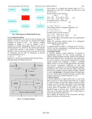 Sci.Int.(Lahore),28(1),247-255,2016 ISSN 1013-5316; CODEN: SINTE 8 249
Jan.-Feb.
Space Time Block
Codes(STBC)
Rayleigh Channel
Channel
Diversity Selection
Profile Selection
STBC Decoder
Receiver(RX)
Transmitter(TX)
Rician Channel
Fig. 2. Block Diagram of MIMO-OFDM System
3.1 2×1 Alamouti Scheme
Symbols represented as S1 and S2 is sent by antenna1 and
antenna 2 at time T1 and at time T2 .Symbol S2*(complex
conjugate of symbol 2) and S1* (negative complex
conjugate of symbol 1) is sent by antenna 1 and 2
respectively to fulfill orthogonality, Where h1 and h2 are
channel parameter (h1 and h2 are the channel path response
to signal from antenna 1 and antenna 2 respectively).
Whereas r1 and r2 is receiving vector at one receiver for time
T1 transaction and for time T2 transaction, at receiver
received information is [11].
r = Sh + n (2)
Whereas “n” shows noise (could be white Gaussian Noise,
Rayleigh fading, flat fading channel etc)
Fig. 3. 2×1 Alamouti Scheme
From figure it is cleared that channel matrix is” h” is
repressed as h= [h1, h2] T,
(in figure h1=h0, h2=h1, and
S1=s0, S2=s1)
Receive matrix can be written as
r =Sh+v (3)
(
𝑟1
𝑟2
) = (
𝑆1 𝑆2
𝑆2
∗
−𝑆1
∗) * (
ℎ1
ℎ2
) + (
𝑣1
𝑣2
) (4)
In equation form it is written as :
r1 = h1 s1+ h2s2+ v1 (5)
r2 = -h2 s1
*
+ h1s2
*
+ v2 (6)
After taking complex, conjugate of equation (6)
r1 = h1 s1+ h2s2+ v1 (7)
r2
*
= -h2
*
s1 + h1
*
s2+ v2 (8)
In Matrix form it can be written as :
(
𝑟1
𝑟2
∗) = (
ℎ1 ℎ2
−ℎ2
∗
ℎ1
∗) * (
𝑠1
𝑠2
) + (
𝑣1
𝑣2
∗) (9)
Now channel matrix with symbols takes new mathematical
shape i.e. Y = Hs+v
Where the rearrange channel matrix H is orthogonal,
mathematically it can verified as
HH
H=H HH
= h2
I2
I is identity matrix of order 2× 2 and gain is h2= │h1│2 +
│h2│2, (all this manipulation is provided using symbol
tool box in this report). [5], [7]
3.2 Rayleigh Channel
In wireless channel, mostly behaviour of channel is
unpredictable because of time varying properties of
channel. Signal propagate through medium from different
path suffer different level of attenuation and impairment.
At receiver signal is received with superposition of multi
signals coming from multipath is termed s multipath
fading. If there is no line of sight path between the sender
and receiver, Attenuation coefficient to each path
(multipath) is considered to be IID (independent identical
distribution) and central limit theorem applies. Resulting
path become complex Gaussian random variable, Channel
is said to be Rayleigh .In Rayleigh fading LOS path does
not exist .While signal travelling through a wireless link,
its power alters due to channel response. [4, 10]
3.3 Rician Channel
In Rician fading line of sight (LOS) exist i.e. one of the
path to receiver is much stronger than other one. A signal
or symbol of delay version have change in phase or differ
in phase with line of sight signal phase. Crust and trough
of both these signals cause resultant signal to be high
average power or attenuated. So in result we may get
distorted signal at receiver end. Rician fading occurs
when one of the paths, typically a line of sight signal, is
much stronger than the others. [6]
Fig. 4 depicts the behavior of the Transmitter and Fig.5
depicts the behavior of the Receiver.
 