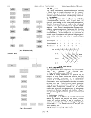 250 ISSN 1013-5316; CODEN: SINTE 8 Sci.Int.(Lahore),28(1),247-255,2016
Jan.-Feb.
Preamble
Signal Field
Data Field Modulator
Interleaver
Puncturer
Convolution
Encoder
Scrambler
Raw Data
Short
Sequence
Long
Sequence
Guard Interval
(GI)
IFFT
Modulation
Interleaver
Convolution
Encoder
Data Rate
Length of
Data
Final
Transmission
Preamble
Fig. 4. Transmitter (Tx)
Receiver (Rx)
Preamble Extraction
AGC
Course Frequency
Acquisition
Signal Field
Length of Data Data Rate
Data Packet
Service Field
Decoding
Demodulator
De-interleaver
De-puncture
Veterbi Decoder De-scrambler Raw Data
Fig. 5. Receiver (Rx)
3.4 IFFT/FFT
The Fourier transformation is generally needed to transform
a Signal from the special dimension into the frequency
dimension. Using the inverse Fourier transformation the
converted signal can be restored from frequency dimension..
3.5 Viterbi decoder
The Viterbi algorithm offers an efficient way of finding
Viterbi path which is basically a string of veiled states. This
algorithm can be used as an error correction scheme for noisy
channels. It can also be used to mark out the widespread
function in decoding the convolution codes exploited in GSM
as well as CDMA, satellite communications, dial up modems,
and deep space communications. Furthermore this algorithm
is employed in speech recognition, bioinformatics and
keyword spotting. In case of Speech to text conversion the
acoustic signal is considered to be the observed sequence of
events on the other side a text string is treated as hidden
cause.
Fig. 6. Trellis diagram
IV. IMPLEMENTATION
The implementation phase composed of two basic elements
which are: Transmitter (Tx), Receiver (Rx).
4.1 Design and Simulations using MATLAB
MATLAB is strong mathematical tool provide help to
engineers to solve, model, simulate the problems ,and find
solutions assuming environment in to mathematical
equations. It is standard engineering tool as perform many
different tasks using different tool box relevant to different
particular cases e.g. Control systems, signal processing,
image processing, communication systems, and support
complex matrix manipulation, simulink etc .In field and
research and universities it provide platform for learning and
comparison of theatrical hypothesis and simulated values. It
even provide support to nonlinear system calculations and
result.
4.2 Simulation and Procedure
In this report MATLAB R2011b [13] is used to simulate and
models the problems for analysis and results. Different
features of symbolic toolbox is use in simulation for
Alamouti scheme of coding which are not supported by older
version of MATLAB in order to simulate the provided code
MATLAB R2011b is
Appropriate software package to get results.
 