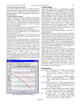 Sci.Int.(Lahore),28(1),247-255,2016 ISSN 1013-5316; CODEN: SINTE 8 251
Jan.-Feb.
4.3 Software Simulations and Results
This section includes the analysis on OFDM transceiver
along with channel estimation effects. Following simulations
show the results of application of STBC followed by the
graphical interface as well as simulations have been done on
MATLAB R2011b.
4.4 Implementation and Testing
Finally, simulation performed on MIMO using Alamouti
scheme by considering a different antenna arrangement.
MIMO system is tested by both types of Space time block
codes which are Alamouti Scheme and Orthogonal space
time block codes with coding rates of ½ and ¾. Values are
assumed in order get BER.
EbNo ratio Eb/No range is define it is taken from 0 to 40 if
taken larger ,it takes more time to produce results
Random data is generated for 40 times (length of Eb/N0) ,it is
considered as x-axis for BER graph .on y-axis BER is taken
from a range of 10-5
to 0.9.
Number of receivers are taken 1, 2, 3,4 and 6 with variation
in the transmitter, different BER graphs are defined for each
case respectively.
It can be seen in the figures presented in Annexure-A that
simulated result is identical to theoretical and expected result.
A series of tests were conducted and the results are shared in
Annexure-A. Simulation results conclude that it's quite
evident from the results that as number of antennas are
increasing on receiver side BER is largely improve, for
increment in the number of antennas at transmitter also play
role in improvement of BER which can be easily viewed by
compared 1×1 system with 2× 1 etc.
Further Almouti 2x1, 2x2 and 2x3 system has been
implemented and results compared in Fig 7. Simulation result
it is concluded that: BER performance of 2×3 system is better
than BER performance of 2×2 system which is better than
BER performance of 1×2.
Fig. 7. Comparison result for simulations
V. CONCLUSION
Space time coding (STC) was implemented on MIMO
system and its Bit Error Rate was checked. For the simulation
purpose MATLAB was used. MIMO system uses OFDM.
OFDM modulator was designed and simulated. The data is
encoded using space time block codes to keep multiple data
symbols orthogonal. Space–Time Block Codes (STBCs) are
the simplest types of spatial temporal codes that exploit the
diversity offered in systems with several transmit antennas.
The combined use of MIMO architecture, OFDM
modulation, and STBC coding, creates a highly flexible
communication system. The designed system is tested by
using various Space time block codes such as first with
Alamouti codes and then with the Orthogonal space time
block codes with coding rates of ½ and ¾.
New solutions must be developed in order to cope with the
scarcity of spectrum.
MIMO-OFDM system is a solution and a future technology
that can exploit the available spectrum with greater efficiency
to support high data rates, reduces the carrier cost, carries a
smaller carrier cost through to end user and supports many
users within individual cells enhancing the user experience.
The concept of MIMO system is its motivation to achieve
higher throughputs within a given bandwidth. MIMO-OFDM
is communication system using multiple antennas (transmit &
receive) with OFDM modulation at each antenna, is a
promising candidate for 4G systems. [1]
Future work can be done on this system, by combining
OFDM and STBC for MIMO, OFDM demodulator and
channel effects with different noise models can be simulated.
There could be many experiments performed considering this
approach in a different environment indoors and outdoor, to
make system adaptive and develop feedback approach. There
are various approaches in coding structures, but the approach
used in this project is Space-time block codes (STBC), and
anyone can use other coding techniques in order to
investigate the MIMO-OFDM systems such as space-time
trellis codes (STTC), space-time turbo trellis codes and
layered space-time (LST) codes etc.
REFERENCES
[1] Paulraj, Arogyaswami, Rohit Nabar, and Dhananjay
Gore. Introduction to space-time wireless
communications. Cambridge university press,
2003.
[2] Yang, Hongwei. “A road to future broadband wireless
access: MIMO-OFDM-based air interface”
Communications Magazine, IEEE 43, no. 1 (2005):
53-60.
[3] Alamouti, Siavash M. "A simple transmit diversity
technique for wireless communications." Selected
Areas in Communications, IEEE Journal on 16,
no. 8 (1998): 1451-1458.
[4] Gregorio, Fernando H. "Space time coding for MIMO
systems." Helsinki University of Technology,
Signal Processing Laboratory, POB 3000 (2004).
[5] Van Zelst, Allert, and Tim CW Schenk.
"Implementation of a MIMO OFDM-based
wireless LAN system." Signal Processing, IEEE
Transactions on 52, no. 2 (2004): 483-494.
 