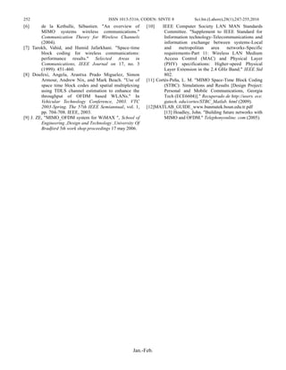 252 ISSN 1013-5316; CODEN: SINTE 8 Sci.Int.(Lahore),28(1),247-255,2016
Jan.-Feb.
[6] de la Kethulle, Sébastien. "An overview of
MIMO systems wireless communications."
Communication Theory for Wireless Channels
(2004).
[7] Tarokh, Vahid, and Hamid Jafarkhani. "Space-time
block coding for wireless communications:
performance results." Selected Areas in
Communications, IEEE Journal on 17, no. 3
(1999): 451-460.
[8] Doufexi, Angela, Arantxa Prado Miguelez, Simon
Armour, Andrew Nix, and Mark Beach. "Use of
space time block codes and spatial multiplexing
using TDLS channel estimation to enhance the
throughput of OFDM based WLANs." In
Vehicular Technology Conference, 2003. VTC
2003-Spring. The 57th IEEE Semiannual, vol. 1,
pp. 704-708. IEEE, 2003.
[9] J. ZE, "MIMO_OFDM system for WiMAX ", School of
Engineering ,Design and Technology ,University Of
Bradford 5th work shop proceedings 17 may 2006.
[10] IEEE Computer Society LAN MAN Standards
Committee. "Supplement to IEEE Standard for
Information technology-Telecommunications and
information exchange between systems-Local
and metropolitan area networks-Specific
requirements-Part 11: Wireless LAN Medium
Access Control (MAC) and Physical Layer
(PHY) specifications: Higher-speed Physical
Layer Extension in the 2.4 GHz Band." IEEE Std
802.
[11] Cortés-Peña, L. M. "MIMO Space-Time Block Coding
(STBC): Simulations and Results [Design Project:
Personal and Mobile Communications, Georgia
Tech (ECE6604)]." Recuperado de http://users. ece.
gatech. edu/cortes/STBC_Matlab. html (2009).
[12]MATLAB_GUIDE_www.bunmatek.boun.edu.tr.pdf
[13] Hoadley, John. "Building future networks with
MIMO and OFDM." Telephonyonline. com (2005).
 