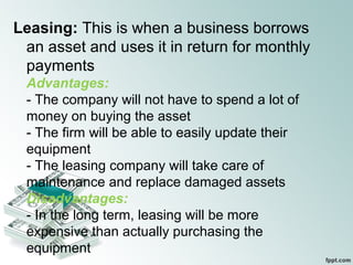 Leasing: This is when a business borrows
an asset and uses it in return for monthly
payments
Advantages:
- The company will not have to spend a lot of
money on buying the asset
- The firm will be able to easily update their
equipment
- The leasing company will take care of
maintenance and replace damaged assets
Disadvantages:
- In the long term, leasing will be more
expensive than actually purchasing the
equipment
 