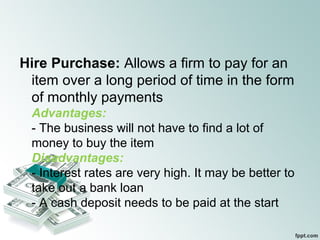 Hire Purchase: Allows a firm to pay for an
item over a long period of time in the form
of monthly payments
Advantages:
- The business will not have to find a lot of
money to buy the item
Disadvantages:
- Interest rates are very high. It may be better to
take out a bank loan
- A cash deposit needs to be paid at the start
 