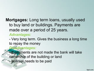 Mortgages: Long term loans, usually used
to buy land or buildings. Payments are
made over a period of 25 years.
Advantages:
- Very long term. Gives the business a long time
to repay the money
Disadvantages:
- If payments are not made the bank will take
ownership of the building or land
- Interest needs to be paid
 