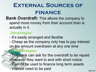 External Sources of
finance
Bank Overdraft: This allows the company to
spend more money from their account than is
actually in it.
Advantages:
- It’s easily arranged and flexible
- Cheap as the company only has to pay interest
on the amount overdrawn at any one time
Disadvantages:
- The bank can ask for the overdraft to be repaid
whenever they want to and with short notice
- Cannot be used to finance long term assets
- Interest need to be paid
 