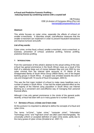 e-Fraud and Predictive Forensic Profiling -
 reducing losses by combining science with a crystal ball

                                                                  HB Prinsloo
                                  CDE (A division of Comparex Africa (Pty) Ltd)
                                              hermanp@ComparexAfrica.co.za


Abstract:

This article focuses on cyber crime, especially the effects of e-fraud on
smaller e-merchants. It describes simple, cost-effective measures that the
smaller e-merchant can implement in order to prevent fraudulent transactions
and improve turnover and profit.

List of key words:

Cyber crime, on-line fraud, e-fraud, smaller e-merchant, micro e-merchant, e-
business, prevention of e-fraud, predictive profiling, forensic profiling,
predictive forensic profiling.


1     INTRODUCTIONA

From the submission of this article’s abstract to the actual writing of this text,
e-fraud has gained prominence in the South African news as a result of the
theft of a relatively large sum of money between May and July 2003 by one
cyber criminal from the Internet bank accounts of 10 clients of the
Amalgamated Banks of South Africa Group (ABSA Bank), one of the largest
banking groups in South Africa. A suspect was arrested towards the end of
July and charged with 10 counts of fraud (Cruywagen, 2003:3).

This was the first major incident of e-fraud to make news headlines over a
number of weeks in South Africa. It has had the widest potential effect as the
vast majority of the Internet using population in South Africa use Internet
Banking as a convenient and cost-effective way of managing their personal
financial affairs.

Although it has only gained prominence in the minds of the general public
recently, e-fraud has been with us in many guises for a number of years.

1.1    DEFINING E-FRAUD, E-CRIME AND CYBER CRIME
At this juncture it is important to attempt to define the concepts of e-fraud and
cyber crime.

The terms “e-Crime”, “cyber crime,” "computer crime", "Information
Technology crime," and "high-tech crime" are often used interchangeably. No
universally uniform or accepted definition of cyber crime exists, partly due to
the many guises of cyber crimes (Groebel et al.: 2001:17).


                                                                                1
 