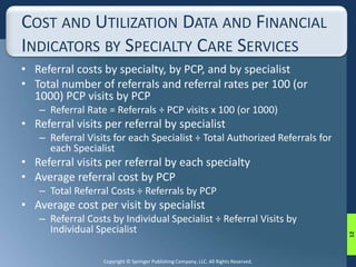 COST AND UTILIZATION DATA AND FINANCIAL 
INDICATORS BY SPECIALTY CARE SERVICES 
• Referral costs by specialty, by PCP, and by specialist 
• Total number of referrals and referral rates per 100 (or 
1000) PCP visits by PCP 
– Referral Rate = Referrals ÷ PCP visits x 100 (or 1000) 
• Referral visits per referral by specialist 
– Referral Visits for each Specialist ÷ Total Authorized Referrals for 
each Specialist 
• Referral visits per referral by each specialty 
• Average referral cost by PCP 
– Total Referral Costs ÷ Referrals by PCP 
• Average cost per visit by specialist 
– Referral Costs by Individual Specialist ÷ Referral Visits by 
Individual Specialist 
Copyright © Springer Publishing Company, LLC. All Rights Reserved. 
12 
 