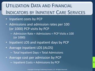 UTILIZATION DATA AND FINANCIAL 
INDICATORS BY INPATIENT CARE SERVICES 
• Inpatient costs by PCP 
• Admissions and admission rates per 100 
(or 1000) PCP visits by PCP 
– Admission Rate = Admissions ÷ PCP Visits x 100 
(or 1000) 
• Inpatient LOS and inpatient days by PCP 
• Average inpatient LOS (ALOS) 
– Total Inpatient Days ÷ Total Admissions 
• Average cost per admission by PCP 
– Inpatient Costs ÷ Admissions by PCP 
Copyright © Springer Publishing Company, LLC. All Rights Reserved. 
13 
 