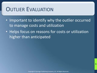 OUTLIER EVALUATION 
• Important to identify why the outlier occurred 
to manage costs and utilization 
• Helps focus on reasons for costs or utilization 
higher than anticipated 
Copyright © Springer Publishing Company, LLC. All Rights Reserved. 
14 
 