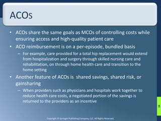 Copyright © Springer Publishing Company, LLC. All Rights Reserved. 
ACOS 
• ACOs share the same goals as MCOs of controlling costs while 
ensuring access and high-quality patient care 
• ACO reimbursement is on a per-episode, bundled basis 
– For example, care provided for a total hip replacement would extend 
from hospitalization and surgery through skilled nursing care and 
rehabilitation, on through home health care and transition to the 
home setting 
• Another feature of ACOs is shared savings, shared risk, or 
gainsharing 
– When providers such as physicians and hospitals work together to 
reduce health care costs, a negotiated portion of the savings is 
returned to the providers as an incentive 
16 
 