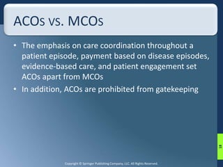 ACOS VS. MCOS 
• The emphasis on care coordination throughout a 
patient episode, payment based on disease episodes, 
evidence-based care, and patient engagement set 
ACOs apart from MCOs 
• In addition, ACOs are prohibited from gatekeeping 
Copyright © Springer Publishing Company, LLC. All Rights Reserved. 
18 
 