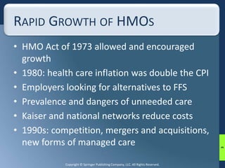 RAPID GROWTH OF HMOS 
• HMO Act of 1973 allowed and encouraged 
growth 
• 1980: health care inflation was double the CPI 
• Employers looking for alternatives to FFS 
• Prevalence and dangers of unneeded care 
• Kaiser and national networks reduce costs 
• 1990s: competition, mergers and acquisitions, 
new forms of managed care 
Copyright © Springer Publishing Company, LLC. All Rights Reserved. 
3 
 