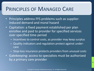 PRINCIPLES OF MANAGED CARE 
• Principles address FFS problems such as supplier-induced 
demand and moral hazard 
• Capitation: a fixed payment established per plan 
enrollee and paid to provider for specified services 
over specified time period 
– Incentives to control costs, as provider may keep surplus 
– Quality indicators and regulation protect against under-care 
– Stop-loss insurance protects providers from unusual costs 
• Gatekeeping: access to specialists must be authorized 
by a primary care provider 
Copyright © Springer Publishing Company, LLC. All Rights Reserved. 
4 
 