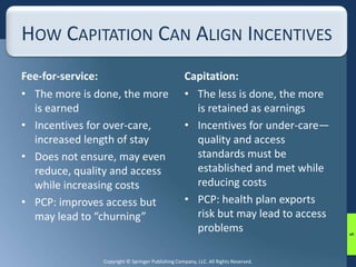 HOW CAPITATION CAN ALIGN INCENTIVES 
Fee-for-service: 
• The more is done, the more 
Copyright © Springer Publishing Company, LLC. All Rights Reserved. 
is earned 
• Incentives for over-care, 
increased length of stay 
• Does not ensure, may even 
reduce, quality and access 
while increasing costs 
• PCP: improves access but 
may lead to “churning” 
Capitation: 
• The less is done, the more 
is retained as earnings 
• Incentives for under-care— 
quality and access 
standards must be 
established and met while 
reducing costs 
• PCP: health plan exports 
risk but may lead to access 
problems 
5 
 