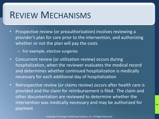 REVIEW MECHANISMS 
• Prospective review (or preauthorization) involves reviewing a 
provider’s plan for care prior to the intervention, and authorizing 
whether or not the plan will pay the costs 
– For example, elective surgeries 
• Concurrent review (or utilization review) occurs during 
hospitalization, when the reviewer evaluates the medical record 
and determines whether continued hospitalization is medically 
necessary for each additional day of hospitalization 
• Retrospective review (or claims review) occurs after health care is 
provided and the claim for reimbursement is filed. The claim and 
other documentation are reviewed to determine whether the 
intervention was medically necessary and may be authorized for 
payment 
Copyright © Springer Publishing Company, LLC. All Rights Reserved. 
6 
 