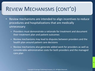 REVIEW MECHANISMS (CONT’D) 
• Review mechanisms are intended to align incentives to reduce 
procedures and hospitalizations that are medically 
unnecessary 
– Providers must demonstrate a rationale for treatment and document 
their treatment plan and patient outcomes 
– Review mechanisms may lead to disputes between providers and the 
health plan around patient care decisions 
– Review mechanisms also generate added work for providers as well as 
considerable administrative costs for both providers and the managed 
care plan 
Copyright © Springer Publishing Company, LLC. All Rights Reserved. 
7 
 