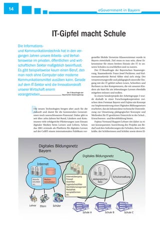 14 eGovernment in Bayern
DDie neuen Technologien bergen aber auch für die
Zukunft und damit für die kommenden Generati-
onen noch unerschlossenes Potenzial. Daher gibt es
seit über zehn Jahren bei Bund, Ländern und Kom-
munen viele erfolgreiche Pilotierungen zum Einsatz
digitaler Medien beim Lernen und Lehren. Schon
das 2001 erstmals als Plattform für digitales Lernen
auf der CeBIT einem internationalen Publikum vor-
gestellte Mobile Vernetzte Klassenzimmer wurde in
Bayern entwickelt. Ziel muss es nun sein, diese Er-
kenntnisse für einen breiten Einsatz der IT in un-
seren Schulen zu erschließen und zu nutzen.
Der IT-Beauftragte der Bayerischen Staatsregie-
rung, Staatssekretär Franz Josef Pschierer, und Kul-
tusstaatssekretär Bernd Sibler sind sich einig: Der
verantwortungsvolle und pädagogisch sinnvolle Um-
gang mit der IT gehört neben Lesen, Schreiben und
Rechnen zu den Kompetenzen, die wir unseren Kin-
dern als Start für ein lebenslanges Lernen ebenfalls
mitgeben müssen und wollen.
In einem Sonderprojekt der Arbeitsgruppe 3 wur-
de deshalb in einer Forschungskooperation zwi-
schen dem Freistaat Bayern und Fujitsu ein Konzept
zur Implementierung eines Digitalen Bildungsnetzes
erarbeitet, das als Infrastruktur technische Unterstüt-
zung zur Umsetzung pädagogischer Konzepte und
Methoden für IT-gestützten Unterricht in der Schul-,
Erwachsenen- und Berufsbildung bietet.
Fujitsu-Vorstand Ruppert Lehner riet daher zu ei-
ner konsequenten Ausrichtung des Projekts am Be-
darf und den Anforderungen der Schulen, ihrer Lehr-
kräfte, der Schülerinnen und Schüler sowie deren El-
Die Informations-
und Kommunikationstechnik hat in den ver-
gangen Jahren unsere Arbeits- und Verhal-
tensweise im privaten, öffentlichen und wirt-
schaftlichen Sektor maßgeblich beeinflusst.
Es gibt beispielsweise kaum einen Beruf, den
man noch ohne Computer oder moderne
Kommunikationsmittel ausüben kann. Gerade
auf dem IT-Sektor wird die Innovationskraft
unserer Wirtschaft enorm
vorangetrieben.
Der IT-Beauftragte der
Bayerischen Staatsregierung
IT-Gipfel macht Schule
 