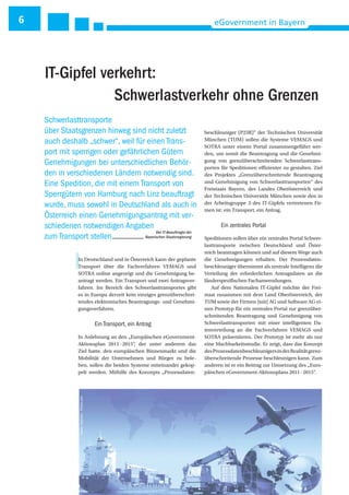 6 eGovernment in Bayern
IIn Deutschland und in Österreich kann der geplante
Transport über die Fachverfahren VEMAGS und
SOTRA online angezeigt und die Genehmigung be-
antragt werden. Ein Transport und zwei Antragsver-
fahren. Im Bereich des Schwerlasttransportes gibt
es in Europa derzeit kein einziges grenzüberschrei-
tendes elektronisches Beantragungs- und Genehmi-
gungsverfahren.
Ein Transport, ein Antrag
In Anlehnung an den „Europäischen eGovernment-
Aktionsplan 2011-2015“, der unter anderem das
Ziel hatte, den europäischen Binnenmarkt und die
Mobilität der Unternehmen und Bürger zu bele-
ben, sollen die beiden Systeme miteinander gekop-
pelt werden. Mithilfe des Konzepts „Prozessdaten-
beschleuniger (P23R)“ der Technischen Universität
München (TUM) sollen die Systeme VEMAGS und
SOTRA unter einem Portal zusammengeführt wer-
den, um somit die Beantragung und die Genehmi-
gung von grenzüberschreitenden Schwerlasttrans-
porten für Speditionen effizienter zu gestalten. Ziel
des Projektes „Grenzüberschreitende Beantragung
und Genehmigung von Schwerlasttransporten“ des
Freistaats Bayern, des Landes Oberösterreich und
der Technischen Universität München sowie den in
der Arbeitsgruppe 3 des IT-Gipfels vertretenen Fir-
men ist: ein Transport, ein Antrag.
Ein zentrales Portal
Speditionen sollen über ein zentrales Portal Schwer-
lasttransporte zwischen Deutschland und Öster-
reich beantragen können und auf diesem Wege auch
die Genehmigungen erhalten. Der Prozessdaten-
beschleuniger übernimmt als zentrale Intelligenz die
Verteilung der erforderlichen Antragsdaten an die
länderspezifischen Fachanwendungen.
Auf dem Nationalen IT-Gipfel möchte der Frei-
staat zusammen mit dem Land Oberösterreich, der
TUM sowie der Firmen ]init[ AG und Software AG ei-
nen Prototyp für ein zentrales Portal zur grenzüber-
schreitenden Beantragung und Genehmigung von
Schwerlasttransporten mit einer intelligenten Da-
tenverteilung an die Fachverfahren VEMAGS und
SOTRA präsentieren. Der Prototyp ist mehr als nur
eine Machbarkeitsstudie. Er zeigt, dass das Konzept
desProzessdatenbeschleunigersinderRealitätgrenz-
überschreitende Prozesse beschleunigen kann. Zum
anderen ist er ein Beitrag zur Umsetzung des „Euro-
päischen eGovernment-Aktionsplans 2011-2015“.
Schwerlasttransporte
über Staatsgrenzen hinweg sind nicht zuletzt
auch deshalb „schwer“, weil für einen Trans-
port mit sperrigen oder gefährlichen Gütern
Genehmigungen bei unterschiedlichen Behör-
den in verschiedenen Ländern notwendig sind.
Eine Spedition, die mit einem Transport von
Sperrgütern von Hamburg nach Linz beauftragt
wurde, muss sowohl in Deutschland als auch in
Österreich einen Genehmigungsantrag mit ver-
schiedenen notwendigen Angaben
zum Transport stellen.
IT-Gipfel verkehrt:
Schwerlastverkehr ohne Grenzen
Quelle:Sapsiwai-Fotolia.com
Der IT-Beauftragte der
Bayerischen Staatsregierung
 