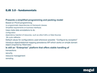 EJB 3.0 - fundamentals Presents a simplified programming and packing model Based on POJO-programming:  no programmatic dependencies on framework classes 