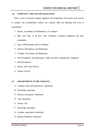 SIWES TECHNICAL REPORT
EJEDAFETA EJIRO N. Page 14
1.8 COMPANY’S AREA OF SPECIALIZATION
With a team of seasoned computer Engineers and Programmers with proven track records
in computer and communication business, the company offers the following wide areas of
specialization
1. Repairs, Assembling and Maintenance of computers
2. Sales and Lease of all up-to date Computers, Computer peripherals and other
consumables
3. Sales of Photocopying and Fax Machines
4. Software Development and Maintenance
5. Computer Networking and Maintenance
6. VSAT Installation and Maintenance, Radio and other communication equipment
7. Web Development
8. Internet and E-mail Services
9. Training Services
1.9 DEPARTMENTS IN THE COMPANY
A. Computer repair and maintenances department
B. Networking department
C. Software development department
D. Sales department
E. Internet café
F. Web design department
G. Computer appreciation department
H. Desktop Publishing department
 