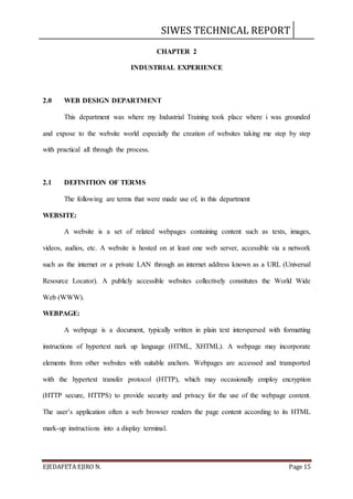 SIWES TECHNICAL REPORT
EJEDAFETA EJIRO N. Page 15
CHAPTER 2
INDUSTRIAL EXPERIENCE
2.0 WEB DESIGN DEPARTMENT
This department was where my Industrial Training took place where i was grounded
and expose to the website world especially the creation of websites taking me step by step
with practical all through the process.
2.1 DEFINITION OF TERMS
The following are terms that were made use of, in this department
WEBSITE:
A website is a set of related webpages containing content such as texts, images,
videos, audios, etc. A website is hosted on at least one web server, accessible via a network
such as the internet or a private LAN through an internet address known as a URL (Universal
Resource Locator). A publicly accessible websites collectively constitutes the World Wide
Web (WWW).
WEBPAGE:
A webpage is a document, typically written in plain text interspersed with formatting
instructions of hypertext nark up language (HTML, XHTML). A webpage may incorporate
elements from other websites with suitable anchors. Webpages are accessed and transported
with the hypertext transfer protocol (HTTP), which may occasionally employ encryption
(HTTP secure, HTTPS) to provide security and privacy for the use of the webpage content.
The user’s application often a web browser renders the page content according to its HTML
mark-up instructions into a display terminal.
 