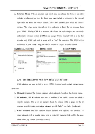 SIWES TECHNICAL REPORT
EJEDAFETA EJIRO N. Page 21
3. External Style: With an external style sheet, you can change the look of an entire
website by changing just one file. Each page must include a reference to the external
style sheet file inside the <link> element. The <link> element goes inside the <head>
section. Also when using external css it is preferable to keep the css separate from
your HTML. Placing CSS in a separate file allows the web designer to completely
differentiate between content (HTML) and design (CSS). External CSS is a file that
contains only CSS code and is saved with a “.css” file extension. This CSS is then
referenced in your HTML using the <link> instead of <style> as earlier stated.
EXTERNAL CSS FILE HTML CODE DESIGN VIEW
2.3.3 CSS SELECTORS AND HOW THEY CAN BE USED
CSS selectors are used to find or select HTML elements based on their element name,
id or class
1. Element Selector: The element selector selects elements based on the element name.
2. Id Selector: The id selector uses the id attribute of an HTML element to select a
specific element. The id of an element should be unique within a page, so the id
selector is used to select one unique element. e.g. id=”hello” css #hello { color;red;}
3. Class Selector: The class selector selects elements with specific class attribute. To
select elements with a specific class, write a period (.) character followed by the name
of the class. e.g. .center {text-align:center;}
 