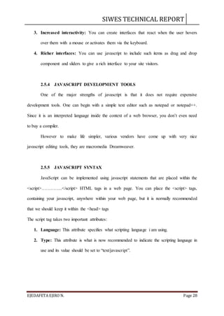 SIWES TECHNICAL REPORT
EJEDAFETA EJIRO N. Page 28
3. Increased interactivity: You can create interfaces that react when the user hovers
over them with a mouse or activates them via the keyboard.
4. Richer interfaces: You can use javascript to include such items as drag and drop
component and sliders to give a rich interface to your site visitors.
2.5.4 JAVASCRIPT DEVELOPMENT TOOLS
One of the major strengths of javascript is that it does not require expensive
development tools. One can begin with a simple text editor such as notepad or notepad++.
Since it is an interpreted language inside the context of a web browser, you don’t even need
to buy a compiler.
However to make life simpler, various vendors have come up with very nice
javascript editing tools, they are macromedia Dreamweaver.
2.5.5 JAVASCRIPT SYNTAX
JavaScript can be implemented using javascript statements that are placed within the
<script>…………..</script> HTML tags in a web page. You can place the <script> tags,
containing your javascript, anywhere within your web page, but it is normally recommended
that we should keep it within the <head> tags
The script tag takes two important attributes:
1. Language: This attribute specifies what scripting language i am using.
2. Type: This attribute is what is now recommended to indicate the scripting language in
use and its value should be set to “text/javascript”.
 